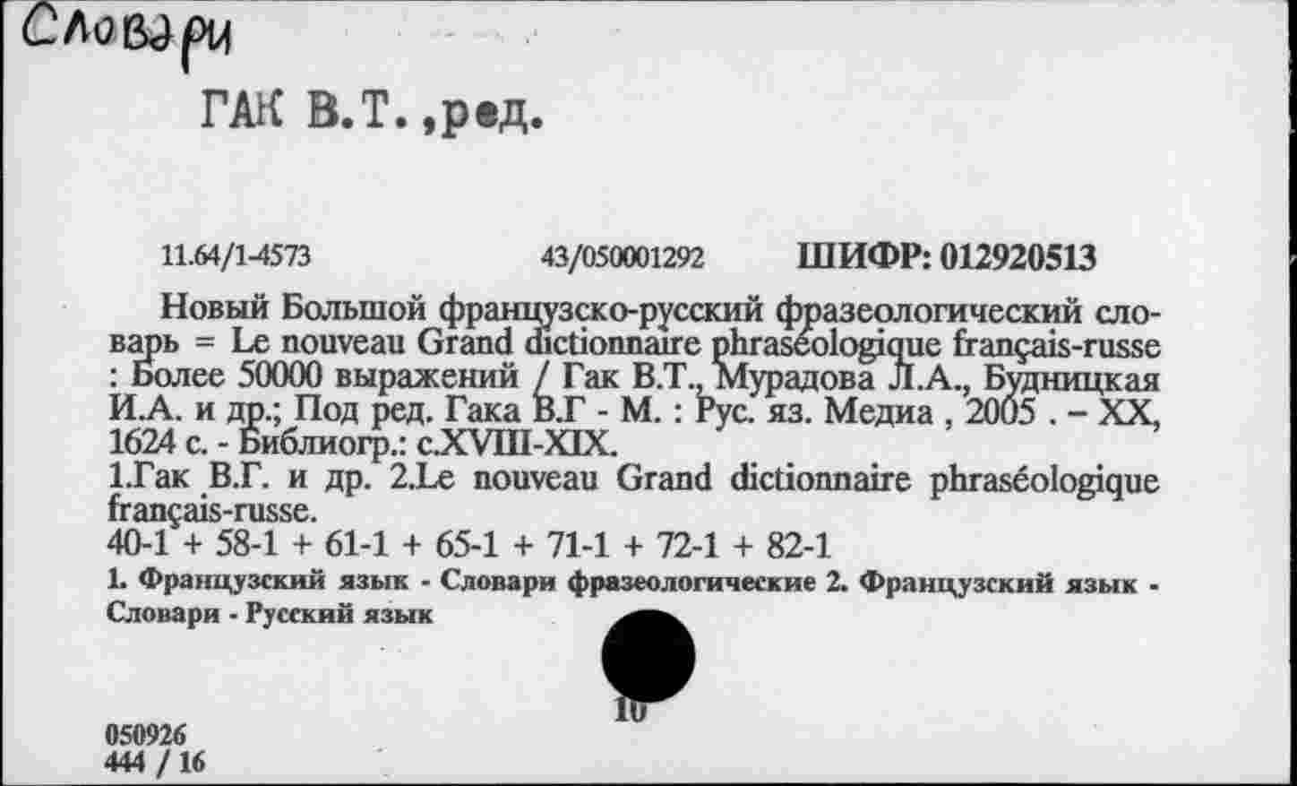 ﻿ГАК В.Т. ,рвд.
11.64/14573	43/050001292 ШИФР: 012920513
Новый Большой французско-русский фразеологический словарь = Le nouveau Grand dictionnaire phraseologique français-russe : Более 50000 выражений / Гак B.T., Мурадова Л.А., Будницкая И.А. и др.; Под ред. Гака В.Г - М. : Рус. яз. Медиа , 2005 . - XX, 1624 с. - Библиогр.: c.XVIII-XIX.
1.Гак В.Г. и др. 2.Le nouveau Grand dictionnaire phraséologique français-russe.
40-1 + 58-1 + 61-1 + 65-1 + 71-1 + 72-1 + 82-1
L Французский язык - Словари фразеологические 2. Французский язык -Словари - Русский язык
050926
444 /16